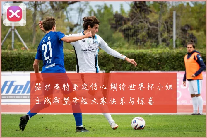 瑟尔洛特坚定信心期待世界杯小组出线希望带给大家快乐与惊喜
