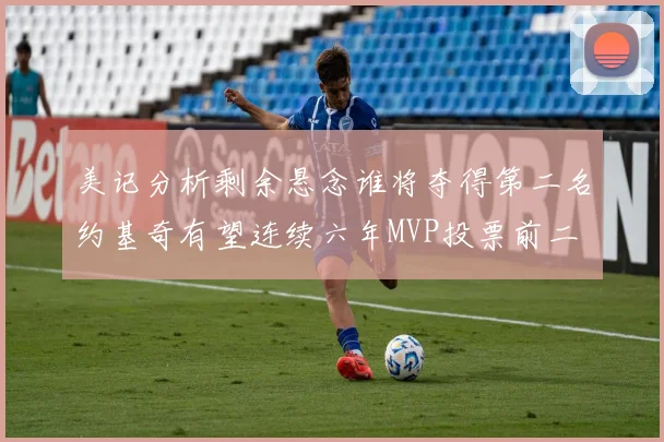 美记分析剩余悬念谁将夺得第二名约基奇有望连续六年MVP投票前二