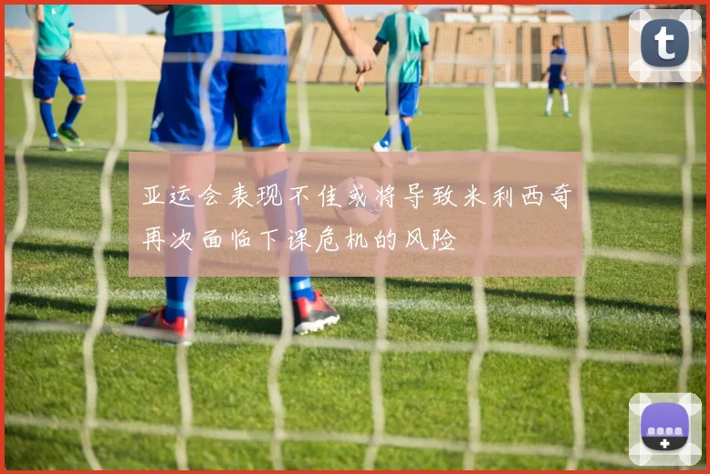 亚运会表现不佳或将导致米利西奇再次面临下课危机的风险