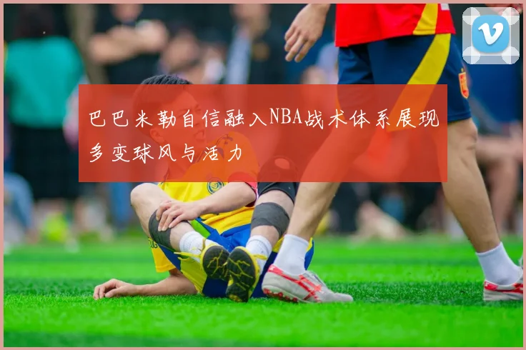 巴巴米勒自信融入NBA战术体系展现多变球风与活力