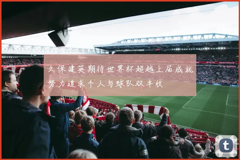 久保建英期待世界杯超越上届成就努力追求个人与球队双丰收