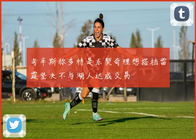 考辛斯称多特是东契奇理想搭档雷霆坚决不与湖人达成交易