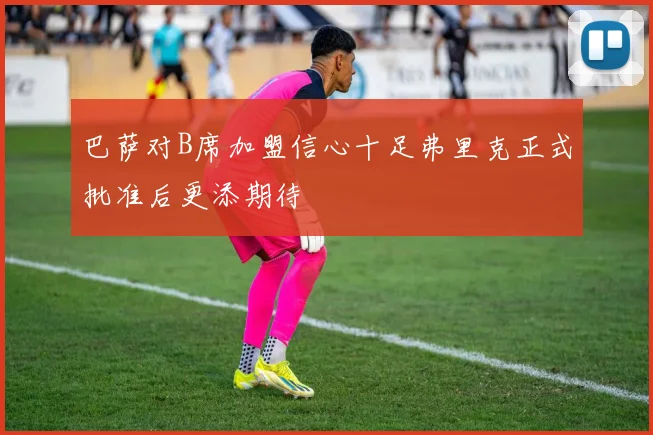 巴萨对B席加盟信心十足弗里克正式批准后更添期待
