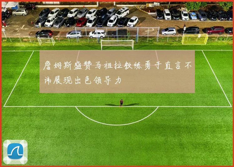 詹姆斯盛赞马祖拉教练勇于直言不讳展现出色领导力