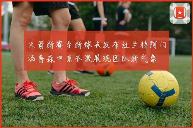 火箭新赛季新球衣发布杜兰特阿门汤普森申京齐聚展现团队新气象