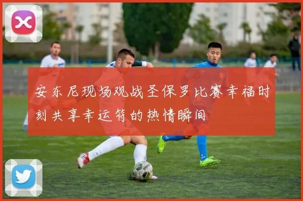 安东尼现场观战圣保罗比赛幸福时刻共享幸运符的热情瞬间