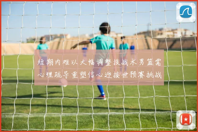 短期内难以大幅调整技战术男篮需心理疏导重塑信心迎接世预赛挑战