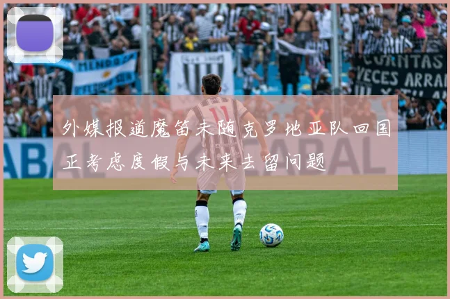 外媒报道魔笛未随克罗地亚队回国正考虑度假与未来去留问题
