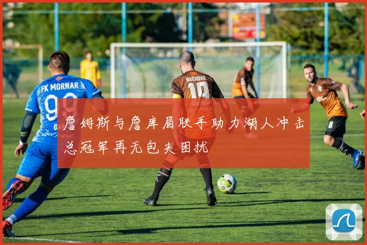 詹姆斯与詹库眉联手助力湖人冲击总冠军再无包夹困扰