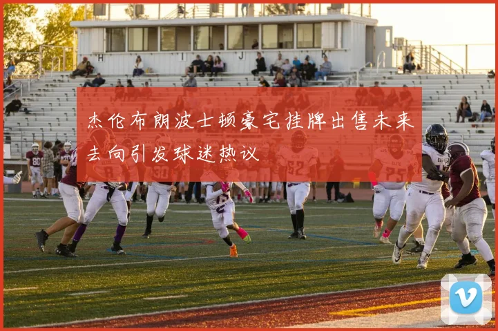杰伦布朗波士顿豪宅挂牌出售未来去向引发球迷热议