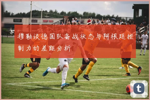 穆勒谈德国队备战状态与阿根廷控制力的差距分析