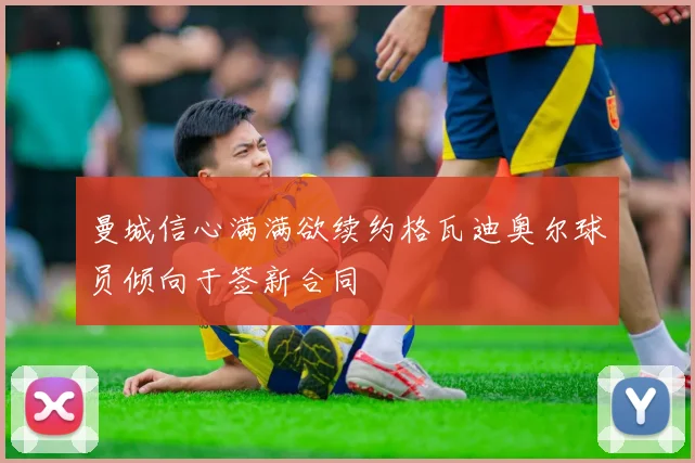 曼城信心满满欲续约格瓦迪奥尔球员倾向于签新合同