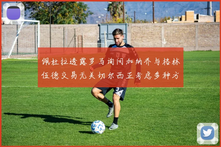 佩杜拉透露罗马询问加纳乔与格林伍德交易无关切尔西正考虑多种方案