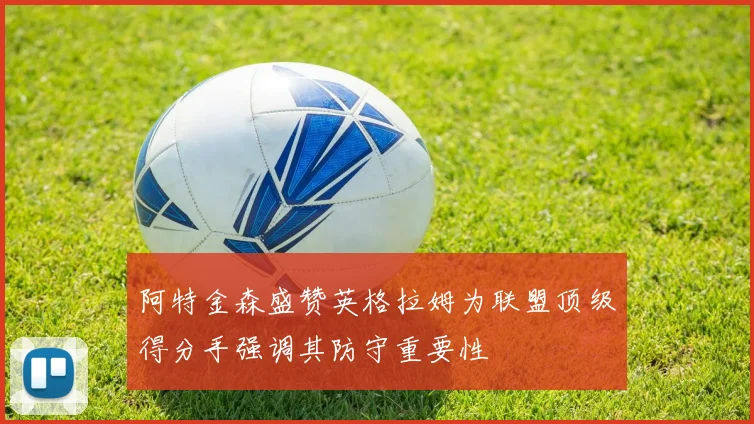阿特金森盛赞英格拉姆为联盟顶级得分手强调其防守重要性