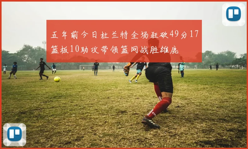 五年前今日杜兰特全场狂砍49分17篮板10助攻带领篮网战胜雄鹿