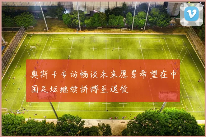 奥斯卡专访畅谈未来愿景希望在中国足坛继续拼搏至退役