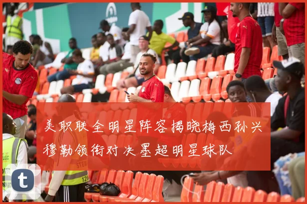 美职联全明星阵容揭晓梅西孙兴慜穆勒领衔对决墨超明星球队