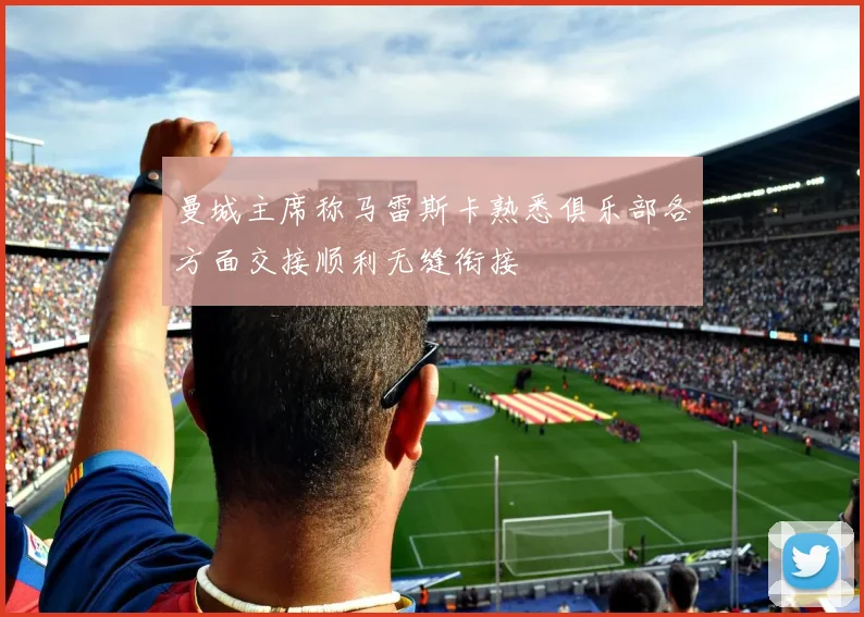 曼城主席称马雷斯卡熟悉俱乐部各方面交接顺利无缝衔接