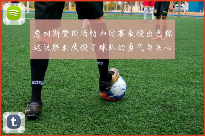 詹姆斯赞斯玛特加时赛表现出色称这场胜利展现了球队的勇气与决心
