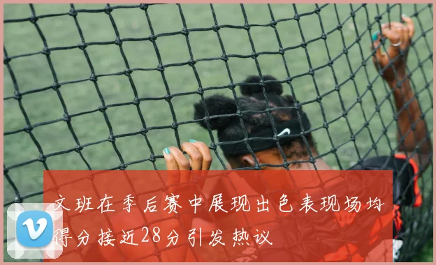 文班在季后赛中展现出色表现场均得分接近28分引发热议