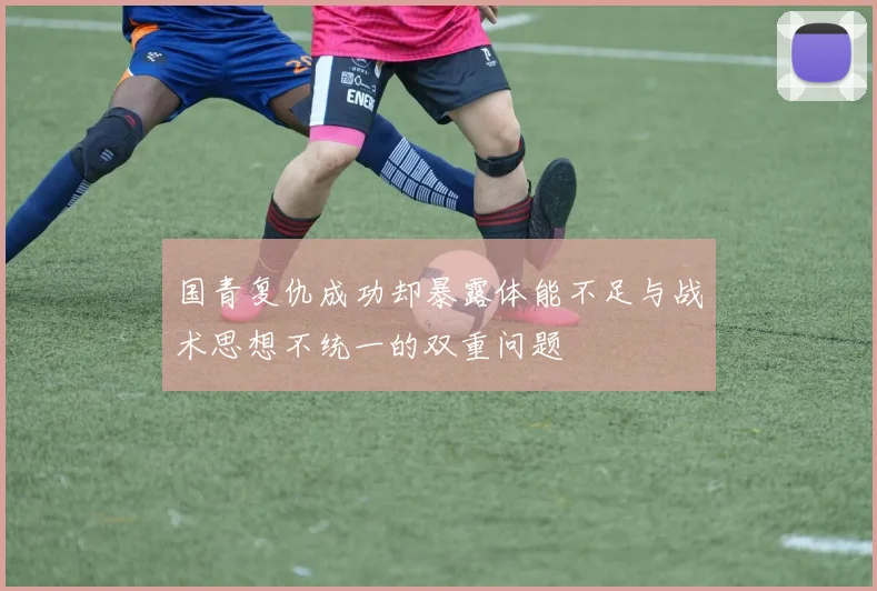 国青复仇成功却暴露体能不足与战术思想不统一的双重问题