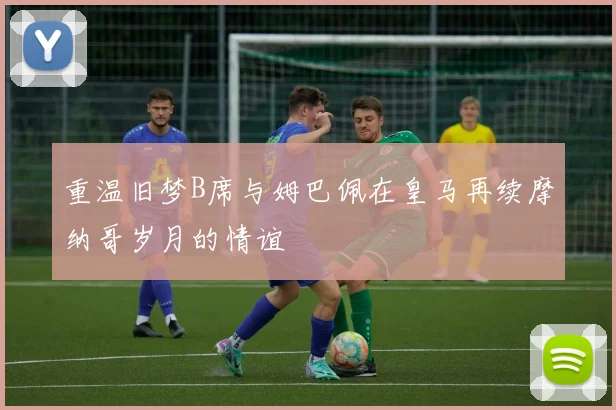 重温旧梦B席与姆巴佩在皇马再续摩纳哥岁月的情谊