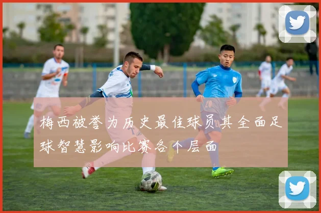 梅西被誉为历史最佳球员其全面足球智慧影响比赛各个层面
