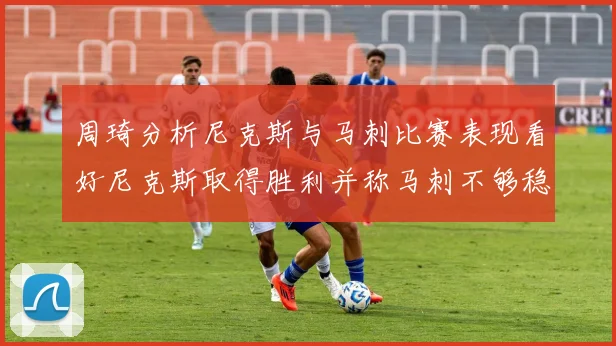 周琦分析尼克斯与马刺比赛表现看好尼克斯取得胜利并称马刺不够稳定